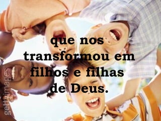 que nos  transformou em filhos e filhas  de Deus. 