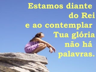 Estamos diante  do Rei e ao contemplar  Tua glória não há  palavras. 