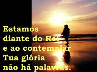 Estamos  diante do Rei e ao contemplar Tua glória não há palavras. 