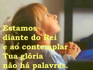 Estamos  diante do Rei e ao contemplar Tua glória não há palavras. 