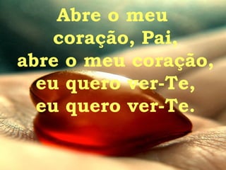 Abre o meu  coração, Pai, abre o meu coração, eu quero ver-Te, eu quero ver-Te. 