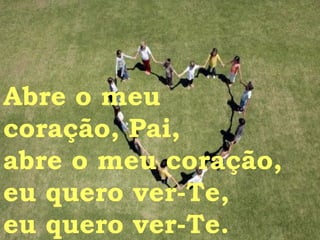 Abre o meu  coração, Pai, abre o meu coração, eu quero ver-Te, eu quero ver-Te. 