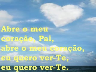 Abre o meu  coração, Pai, abre o meu coração, eu quero ver-Te, eu quero ver-Te. 
