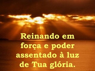 Reinando em força e poder assentado à luz de Tua glória. 