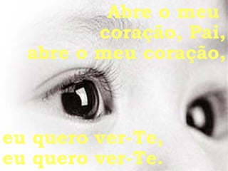 Abre o meu  coração, Pai, abre o meu coração, eu quero ver-Te, eu quero ver-Te. 