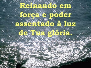 Reinando em força e poder assentado à luz de Tua glória. 