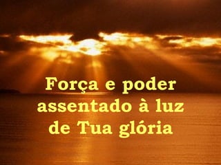 Força e poder assentado à luz de Tua glória 