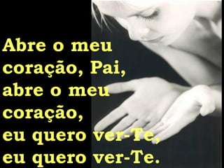 Abre o meu  coração, Pai, abre o meu  coração, eu quero ver-Te, eu quero ver-Te. 