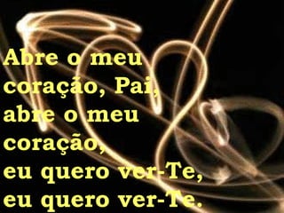 Abre o meu  coração, Pai, abre o meu  coração, eu quero ver-Te, eu quero ver-Te. 