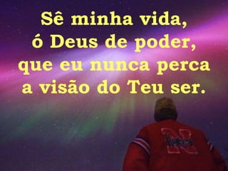 Sê minha vida, ó Deus de poder, que eu nunca perca a visão do Teu ser. 