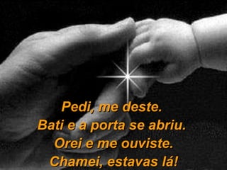Pedi, me deste.  Bati e a porta se abriu.  Orei e me ouviste. Chamei, estavas lá! 