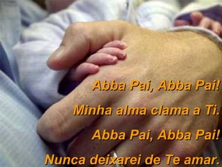 Abba Pai, Abba Pai! Minha alma clama a Ti. Abba Pai, Abba Pai! Nunca deixarei de Te amar. 