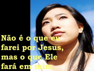 Não é o que eu farei por Jesus, mas o que Ele fará em mim. 