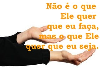 Não é o que  Ele quer  que eu faça, mas o que Ele quer que eu seja. 