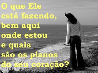 O que Ele  está fazendo,  bem aqui  onde estou  e quais  são os planos do seu coração? 