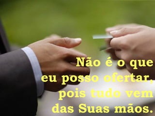 Não é o que eu posso ofertar, pois tudo vem das Suas mãos. 