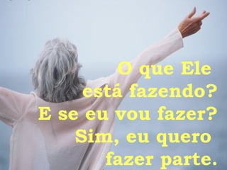 O que Ele  está fazendo? E se eu vou fazer? Sim, eu quero  fazer parte. 