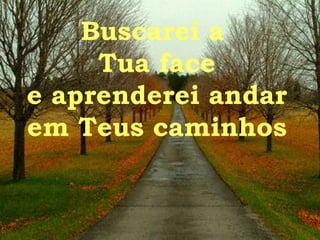 Buscarei a  Tua face e aprenderei andar em Teus caminhos 
