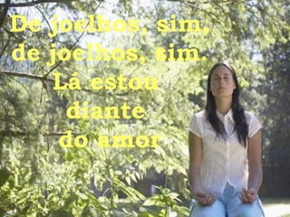 De joelhos, sim, de joelhos, sim. Lá estou  diante  do amor 