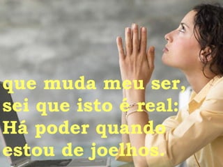 que muda meu ser,  sei que isto é real: Há poder quando  estou de joelhos.  