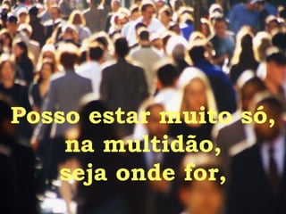 Posso estar muito só, na multidão, seja onde for, 