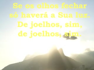 Se os olhos fechar só haverá a Sua luz. De joelhos, sim, de joelhos, sim. 