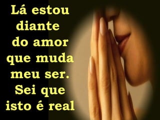 Lá estou diante  do amor que muda meu ser. Sei que isto é real 