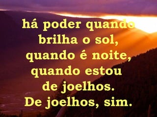 há poder quando brilha o sol, quando é noite, quando estou  de joelhos. De joelhos, sim. 