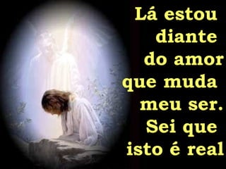 Lá estou  diante  do amor que muda  meu ser. Sei que  isto é real 