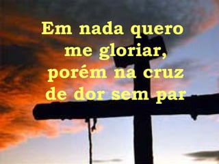 Em nada quero  me gloriar, porém na cruz de dor sem par 