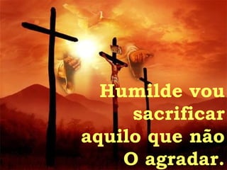 Humilde vou sacrificar aquilo que não O agradar. 