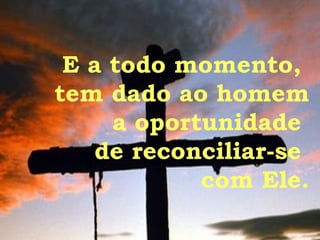 E a todo momento,  tem dado ao homem a oportunidade  de reconciliar-se  com Ele. 