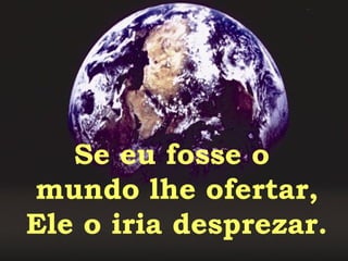 Se eu fosse o  mundo lhe ofertar, Ele o iria desprezar. 