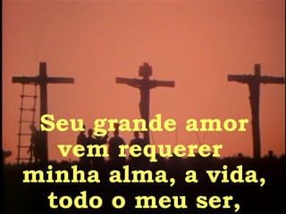 Seu grande amor vem requerer  minha alma, a vida, todo o meu ser, 