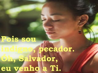 Pois sou  indigno, pecador. Óh, Salvador, eu venho a Ti. 