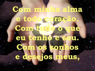 Com minha alma e todo coração. Com tudo o que eu tenho e sou. Com os sonhos e desejos meus, 