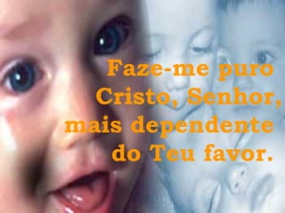 Faze-me puro  Cristo, Senhor, mais dependente  do Teu favor.  