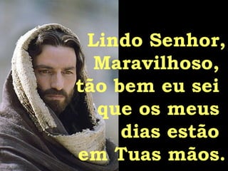 Lindo Senhor, Maravilhoso,  tão bem eu sei  que os meus  dias estão  em Tuas mãos. 