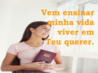 Vem ensinar  minha vida  viver em  Teu querer.  