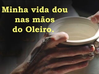 Minha vida dou  nas mãos do Oleiro.  