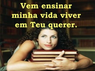 Vem ensinar  minha vida viver  em Teu querer.  