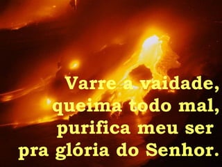 Varre a vaidade, queima todo mal, purifica meu ser  pra glória do Senhor. 