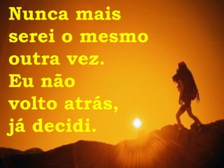 Nunca mais  serei o mesmo  outra vez. Eu não  volto atrás,  já decidi. 