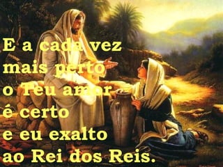 E a cada vez  mais perto  o Teu amor  é certo e eu exalto  ao Rei dos Reis. 
