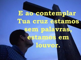 E ao contemplar  Tua cruz estamos  sem palavras, estamos em louvor. 