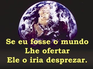 Se eu fosse o mundo Lhe ofertar Ele o iria desprezar. 