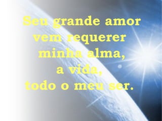 Seu grande amor vem requerer  minha alma, a vida,  todo o meu ser.  