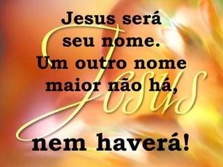Jesus será seu nome. Um outro nome maior não há, nem haverá! 