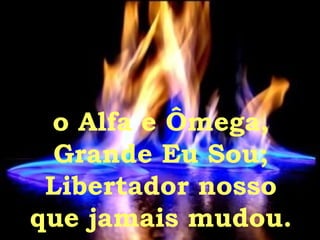 o Alfa e Ômega, Grande Eu Sou;  Libertador nosso  que jamais mudou. 