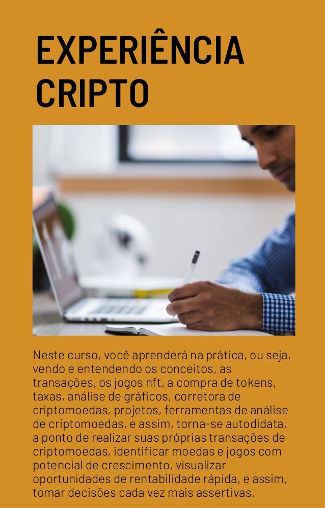 EXPERIÊNCIA
CRIPTO
Neste curso, você aprenderá na prática, ou seja,
vendo e entendendo os conceitos, as
transações, os jogos nft, a compra de tokens,
taxas, análise de gráficos, corretora de
criptomoedas, projetos, ferramentas de análise
de criptomoedas, e assim, torna-se autodidata,
a ponto de realizar suas próprias transações de
criptomoedas, identificar moedas e jogos com
potencial de crescimento, visualizar
oportunidades de rentabilidade rápida, e assim,
tomar decisões cada vez mais assertivas.
 
